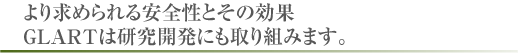 より求められる安全性とその効果。GLARTは研究開発にも取り組みます。