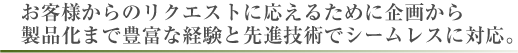 お客様からのリクエストに応えるために企画から製品化まで豊富な経験と先進技術でシームレスに対応。