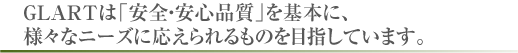 GLARTは「安全・安心品質」を基本に、様々なニーズに応えられるものを目指しています。