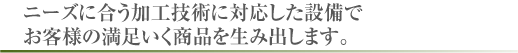 ニーズに合う加工技術に対応した設備でお客様の満足いく商品を生み出します。